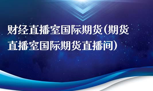 财经直播室国际期货(期货直播室国际期货直播间)