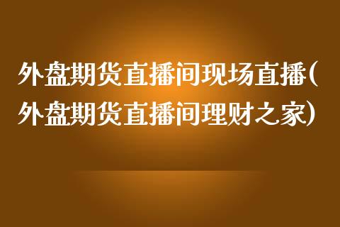 外盘期货直播间现场直播(外盘期货直播间理财之家)