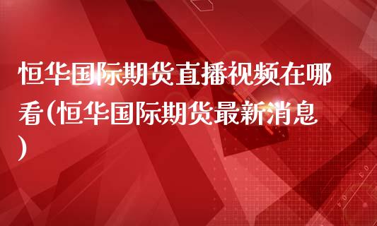 恒华国际期货直播视频在哪看(恒华国际期货最新消息)