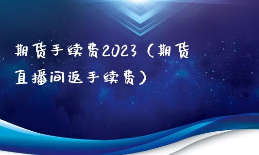 期货手续费2023（期货直播间返手续费）