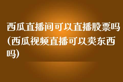 西瓜直播间可以直播股票吗(西瓜视频直播可以卖东西吗)