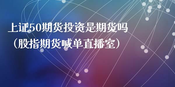 上证50期货投资是期货吗（股指期货喊单直播室）