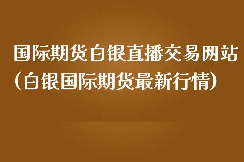 国际期货白银直播交易网站(白银国际期货最新行情)