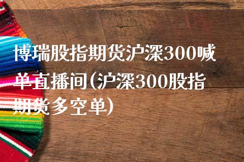 博瑞股指期货沪深300喊单直播间(沪深300股指期货多空单)