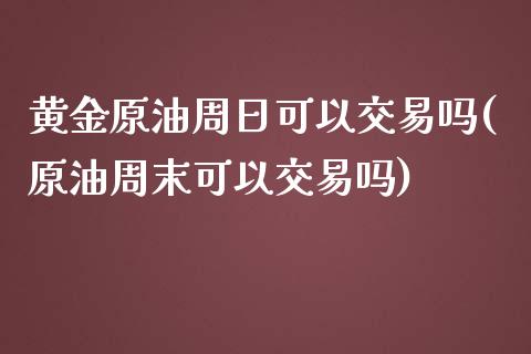 黄金原油周日可以交易吗(原油周末可以交易吗)