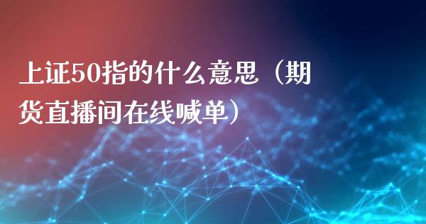 上证50指的什么意思（期货直播间在线喊单）