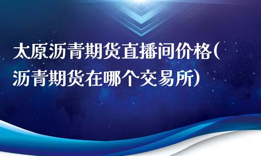 太原沥青期货直播间价格(沥青期货在哪个交易所)