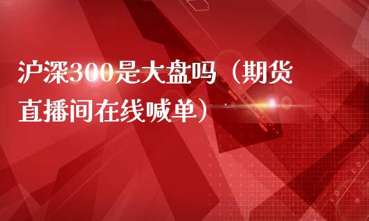 沪深300是大盘吗（期货直播间在线喊单）