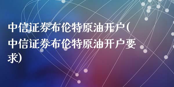 中信证券布伦特原油开户(中信证券布伦特原油开户要求)