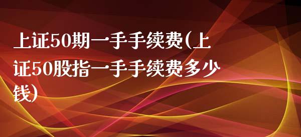 上证50期一手手续费(上证50股指一手手续费多少钱)