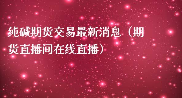 纯碱期货交易最新消息（期货直播间在线直播）