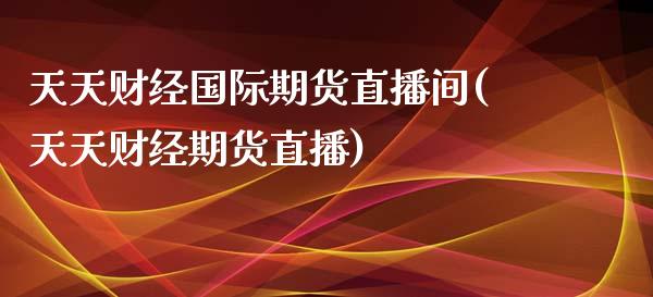 天天财经国际期货直播间(天天财经期货直播)