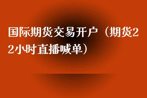 国际期货交易开户（期货22小时直播喊单）