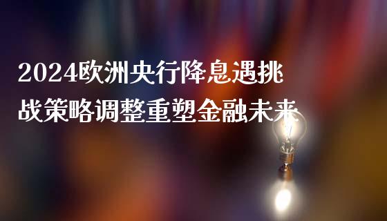 2024欧洲央行降息遇挑战策略调整重塑金融未来