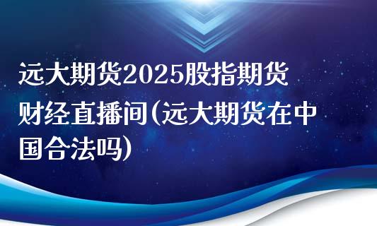 远大期货2025股指期货财经直播间(远大期货在中国合法吗)