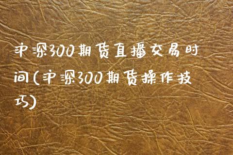 沪深300期货直播交易时间(沪深300期货操作技巧)