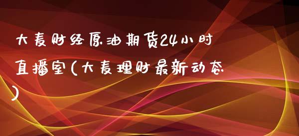 大麦财经原油期货24小时直播室(大麦理财最新动态)