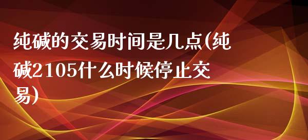 纯碱的交易时间是几点(纯碱2105什么时候停止交易)