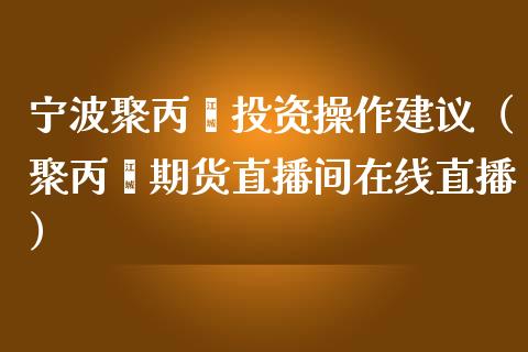 宁波聚丙烯投资操作建议（聚丙烯期货直播间在线直播）