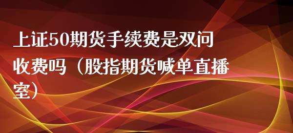 上证50期货手续费是双问收费吗（股指期货喊单直播室）