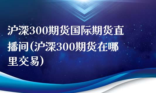 沪深300期货国际期货直播间(沪深300期货在哪里交易)