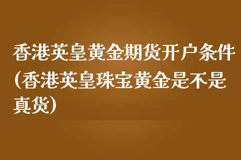 香港英皇黄金期货开户条件(香港英皇珠宝黄金是不是真货)