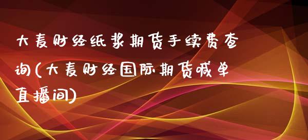 大麦财经纸浆期货手续费查询(大麦财经国际期货喊单直播间)