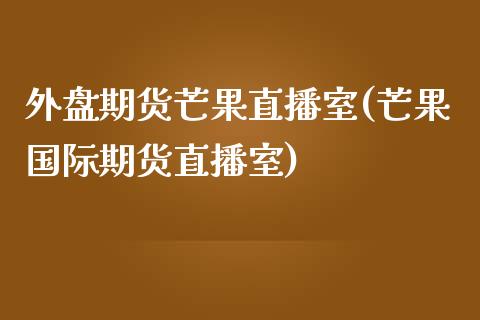 外盘期货芒果直播室(芒果国际期货直播室)