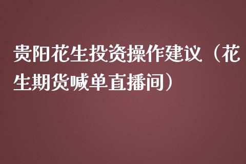 贵阳花生投资操作建议（花生期货喊单直播间）