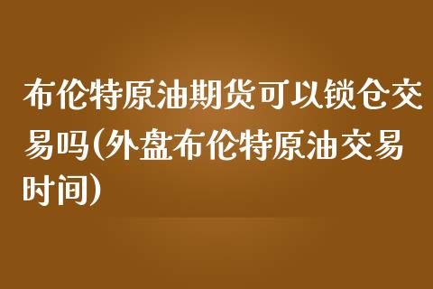 布伦特原油期货可以锁仓交易吗(外盘布伦特原油交易时间)