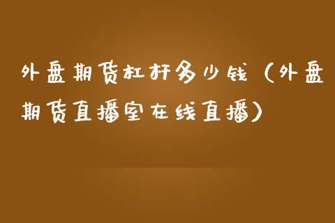 外盘期货杠杆多少钱（外盘期货直播室在线直播）