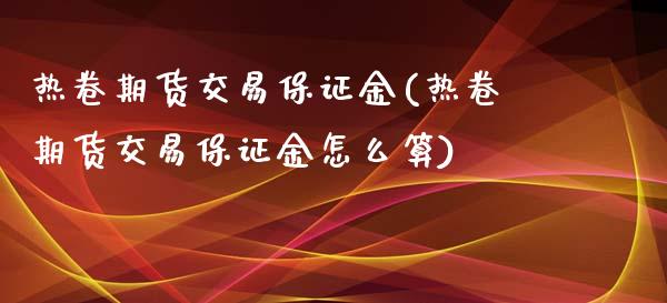 热卷期货交易保证金(热卷期货交易保证金怎么算)