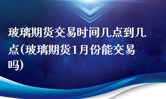 玻璃期货交易时间几点到几点(玻璃期货1月份能交易吗)