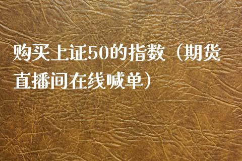 购买上证50的指数（期货直播间在线喊单）