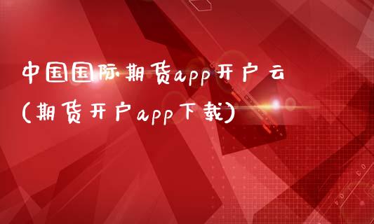 中国国际期货app开户云(期货开户app下载)