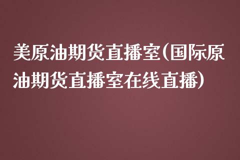 美原油期货直播室(国际原油期货直播室在线直播)