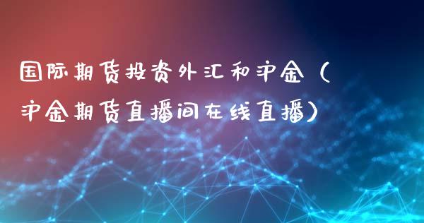 国际期货投资外汇和沪金（沪金期货直播间在线直播）