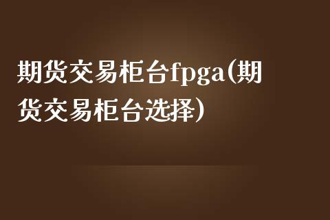 期货交易柜台fpga(期货交易柜台选择)