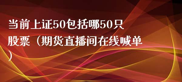 当前上证50包括哪50只股票（期货直播间在线喊单）