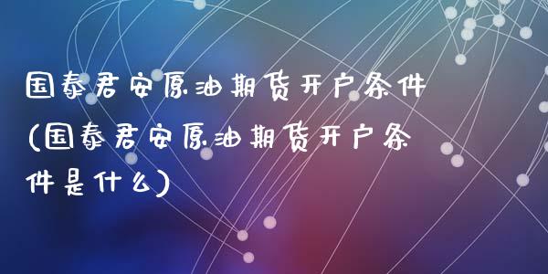 国泰君安原油期货开户条件(国泰君安原油期货开户条件是什么)