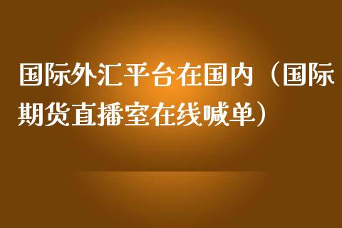 国际外汇平台在国内（国际期货直播室在线喊单）