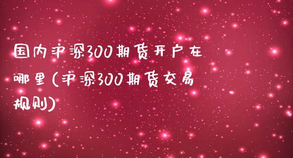 国内沪深300期货开户在哪里(沪深300期货交易规则)