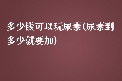 多少钱可以玩尿素(尿素到多少就要加)