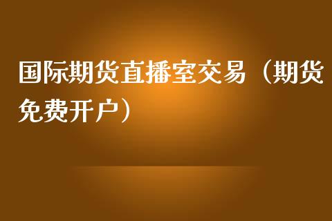 国际期货直播室交易（期货免费开户）