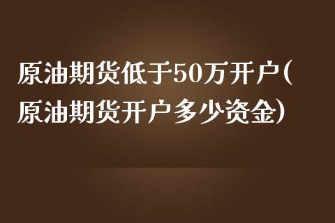 原油期货低于50万开户(原油期货开户多少资金)