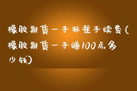 橡胶期货一手标准手续费(橡胶期货一手赚100点多少钱)