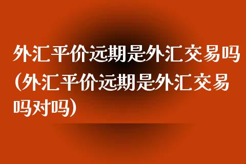 外汇平价远期是外汇交易吗(外汇平价远期是外汇交易吗对吗)