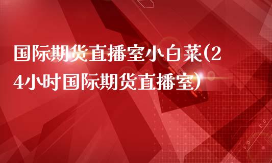 国际期货直播室小白菜(24小时国际期货直播室)