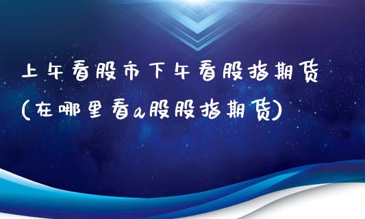 上午看股市下午看股指期货(在哪里看a股股指期货)