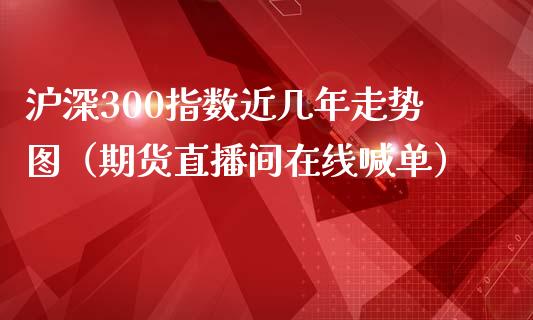 沪深300指数近几年走势图（期货直播间在线喊单）